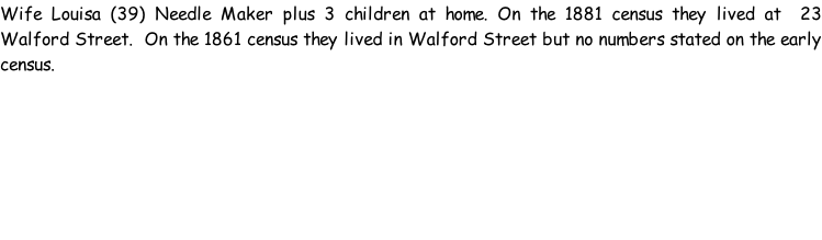 Wife Louisa (39) Needle Maker plus 3 children at home. On the 1881 census they lived at  23 Walford Street.  On the 1861 census they lived in Walford Street but no numbers stated on the early census.