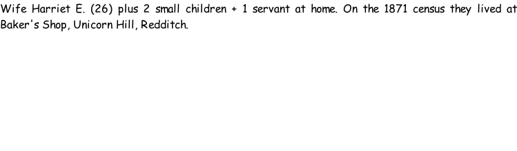 Wife Harriet E. (26) plus 2 small children + 1 servant at home. On the 1871 census they lived at Baker's Shop, Unicorn Hill, Redditch.