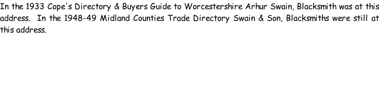 In the 1933 Cope's Directory & Buyers Guide to Worcestershire Arhur Swain, Blacksmith was at this address.  In the 1948-49 Midland Counties Trade Directory Swain & Son, Blacksmiths were still at this address.