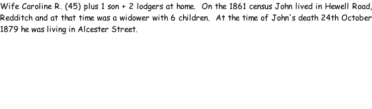 Wife Caroline R. (45) plus 1 son + 2 lodgers at home.  On the 1861 census John lived in Hewell Road, Redditch and at that time was a widower with 6 children.  At the time of John's death 24th October 1879 he was living in Alcester Street.