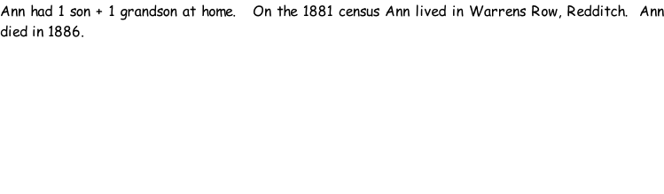 Ann had 1 son + 1 grandson at home.   On the 1881 census Ann lived in Warrens Row, Redditch.  Ann died in 1886.