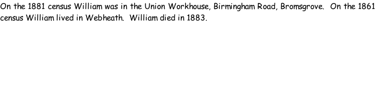 On the 1881 census William was in the Union Workhouse, Birmingham Road, Bromsgrove.  On the 1861 census William lived in Webheath.  William died in 1883.
