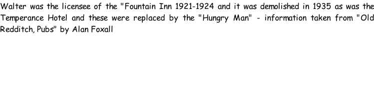 Walter was the licensee of the "Fountain Inn 1921-1924 and it was demolished in 1935 as was the Temperance Hotel and these were replaced by the "Hungry Man" - information taken from "Old Redditch, Pubs" by Alan Foxall