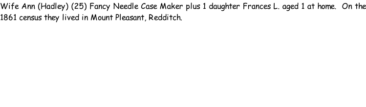 Wife Ann (Hadley) (25) Fancy Needle Case Maker plus 1 daughter Frances L. aged 1 at home.  On the 1861 census they lived in Mount Pleasant, Redditch.