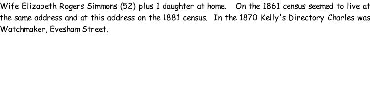Wife Elizabeth Rogers Simmons (52) plus 1 daughter at home.   On the 1861 census seemed to live at the same address and at this address on the 1881 census.  In the 1870 Kelly's Directory Charles was Watchmaker, Evesham Street.