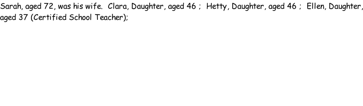 Sarah, aged 72, was his wife.  Clara, Daughter, aged 46 ;  Hetty, Daughter, aged 46 ;  Ellen, Daughter, aged 37 (Certified School Teacher);