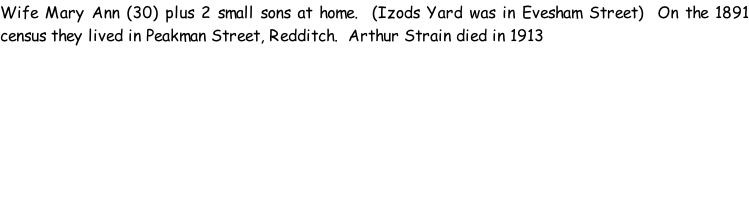 Wife Mary Ann (30) plus 2 small sons at home.  (Izods Yard was in Evesham Street)  On the 1891 census they lived in Peakman Street, Redditch.  Arthur Strain died in 1913