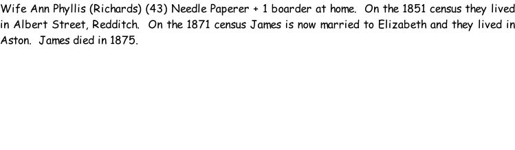 Wife Ann Phyllis (Richards) (43) Needle Paperer + 1 boarder at home.  On the 1851 census they lived in Albert Street, Redditch.  On the 1871 census James is now married to Elizabeth and they lived in Aston.  James died in 1875.