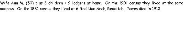Wife Ann M. (50) plus 3 children + 9 lodgers at home.  On the 1901 census they lived at the same address.  On the 1881 census they lived at 6 Red Lion Arch, Redditch.  James died in 1912.