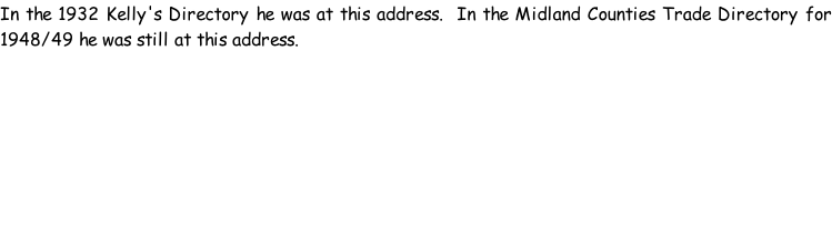 In the 1932 Kelly's Directory he was at this address.  In the Midland Counties Trade Directory for 1948/49 he was still at this address.