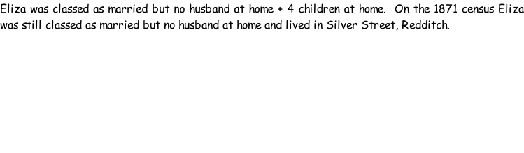 Eliza was classed as married but no husband at home + 4 children at home.  On the 1871 census Eliza was still classed as married but no husband at home and lived in Silver Street, Redditch.