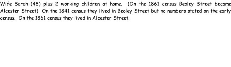 Wife Sarah (48) plus 2 working children at home.  (On the 1861 census Beoley Street became Alcester Street)  On the 1841 census they lived in Beoley Street but no numbers stated on the early census.  On the 1861 census they lived in Alcester Street.