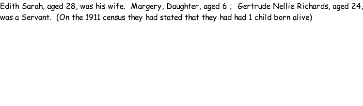 Edith Sarah, aged 28, was his wife.  Margery, Daughter, aged 6 ;  Gertrude Nellie Richards, aged 24, was a Servant.  (On the 1911 census they had stated that they had had 1 child born alive)