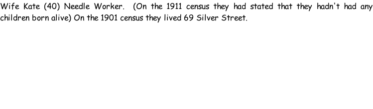 Wife Kate (40) Needle Worker.  (On the 1911 census they had stated that they hadn't had any children born alive) On the 1901 census they lived 69 Silver Street.