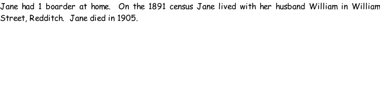 Jane had 1 boarder at home.  On the 1891 census Jane lived with her husband William in William Street, Redditch.  Jane died in 1905.
