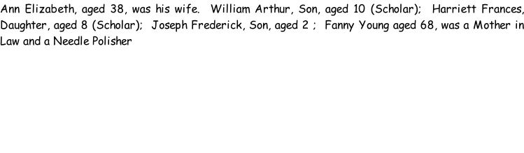 Ann Elizabeth, aged 38, was his wife.  William Arthur, Son, aged 10 (Scholar);  Harriett Frances, Daughter, aged 8 (Scholar);  Joseph Frederick, Son, aged 2 ;  Fanny Young aged 68, was a Mother in Law and a Needle Polisher