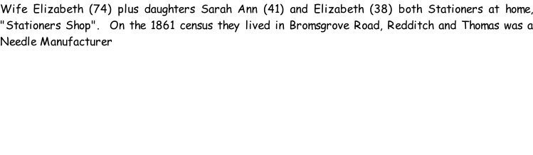 Wife Elizabeth (74) plus daughters Sarah Ann (41) and Elizabeth (38) both Stationers at home, "Stationers Shop".  On the 1861 census they lived in Bromsgrove Road, Redditch and Thomas was a Needle Manufacturer