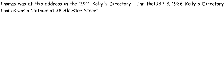 Thomas was at this address in the 1924 Kelly's Directory.  Inn the1932 & 1936 Kelly's Directory Thomas was a Clothier at 38 Alcester Street.