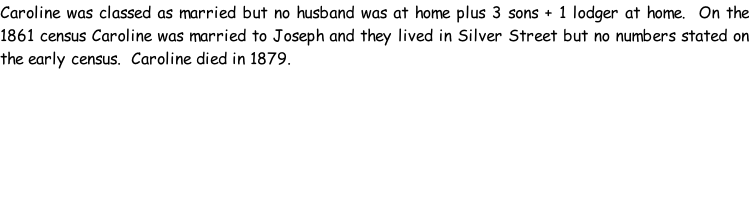 Caroline was classed as married but no husband was at home plus 3 sons + 1 lodger at home.  On the 1861 census Caroline was married to Joseph and they lived in Silver Street but no numbers stated on the early census.  Caroline died in 1879.