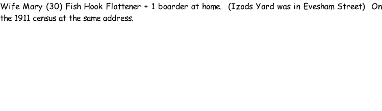 Wife Mary (30) Fish Hook Flattener + 1 boarder at home.  (Izods Yard was in Evesham Street)  On the 1911 census at the same address.