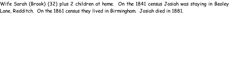 Wife Sarah (Brook) (32) plus 2 children at home.  On the 1841 census Josiah was staying in Beoley Lane, Redditch.  On the 1861 census they lived in Birmingham.  Josiah died in 1881.