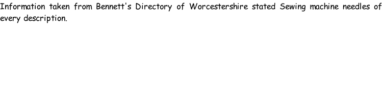Information taken from Bennett's Directory of Worcestershire stated Sewing machine needles of every description.