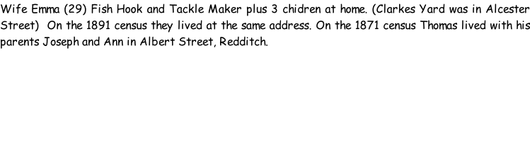 Wife Emma (29) Fish Hook and Tackle Maker plus 3 chidren at home. (Clarkes Yard was in Alcester Street)  On the 1891 census they lived at the same address. On the 1871 census Thomas lived with his parents Joseph and Ann in Albert Street, Redditch.