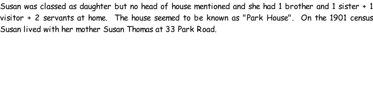 Susan was classed as daughter but no head of house mentioned and she had 1 brother and 1 sister + 1 visitor + 2 servants at home.  The house seemed to be known as "Park House".  On the 1901 census Susan lived with her mother Susan Thomas at 33 Park Road.