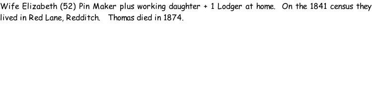 Wife Elizabeth (52) Pin Maker plus working daughter + 1 Lodger at home.  On the 1841 census they lived in Red Lane, Redditch.   Thomas died in 1874.