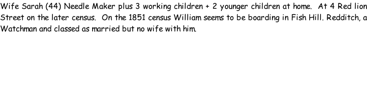 Wife Sarah (44) Needle Maker plus 3 working children + 2 younger children at home.  At 4 Red lion Street on the later census.  On the 1851 census William seems to be boarding in Fish Hill. Redditch, a Watchman and classed as married but no wife with him.