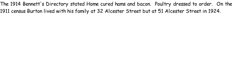 The 1914 Bennett's Directory stated Home cured hams and bacon.  Poultry dressed to order.  On the 1911 census Burton lived with his family at 32 Alcester Street but at 51 Alcester Street in 1924.