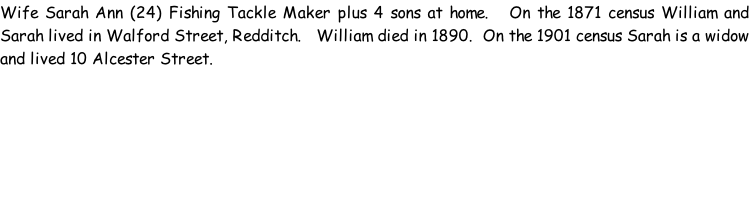 Wife Sarah Ann (24) Fishing Tackle Maker plus 4 sons at home.   On the 1871 census William and Sarah lived in Walford Street, Redditch.   William died in 1890.  On the 1901 census Sarah is a widow and lived 10 Alcester Street.