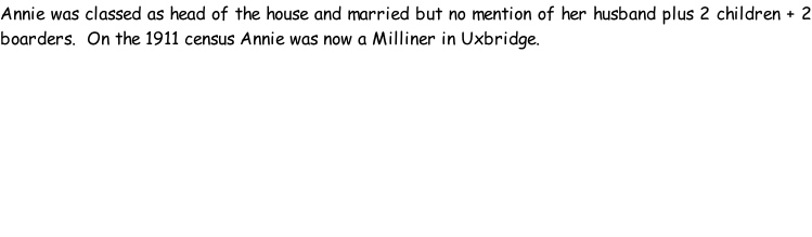 Annie was classed as head of the house and married but no mention of her husband plus 2 children + 2 boarders.  On the 1911 census Annie was now a Milliner in Uxbridge.