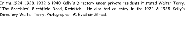 In the 1924, 1928, 1932 & 1940 Kelly's Directory under private residents it stated Walter Terry, "The Brambles" Birchfield Road, Redditch.  He also had an entry in the 1924 & 1928 Kelly's Directory Walter Terry, Photographer, 91 Evesham Street.