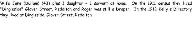 Wife Jane (Dullam) (43) plus 1 daughter + 1 servant at home.  On the 1911 census they lived "Dingleside" Glover Street, Redditch and Roger was still a Draper.  In the 1912 Kelly's Directory they lived at Dingleside, Glover Street, Redditch.