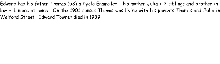 Edward had his father Thomas (58) a Cycle Enameller + his mother Julia + 2 siblings and brother-in-law + 1 niece at home.  On the 1901 census Thomas was living with his parents Thomas and Julia in Walford Street.  Edward Towner died in 1939