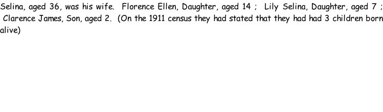 Selina, aged 36, was his wife.  Florence Ellen, Daughter, aged 14 ;  Lily Selina, Daughter, aged 7 ;  Clarence James, Son, aged 2.  (On the 1911 census they had stated that they had had 3 children born alive)