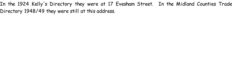 In the 1924 Kelly's Directory they were at 17 Evesham Street.  In the Midland Counties Trade Directory 1948/49 they were still at this address.