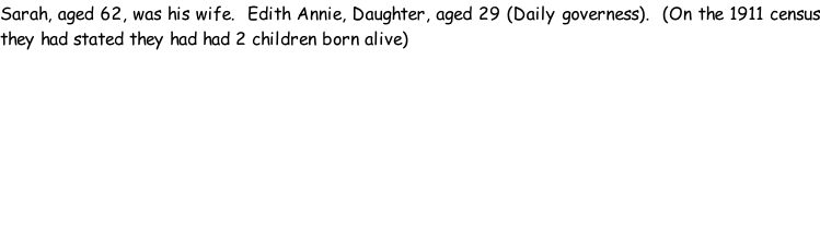 Sarah, aged 62, was his wife.  Edith Annie, Daughter, aged 29 (Daily governess).  (On the 1911 census they had stated they had had 2 children born alive)