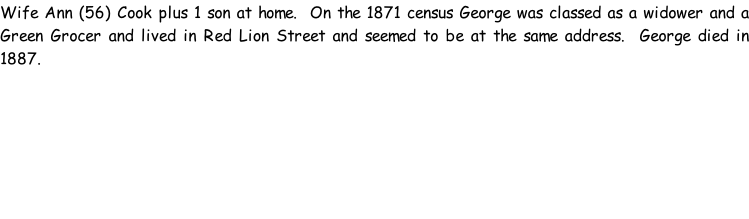 Wife Ann (56) Cook plus 1 son at home.  On the 1871 census George was classed as a widower and a Green Grocer and lived in Red Lion Street and seemed to be at the same address.  George died in 1887.