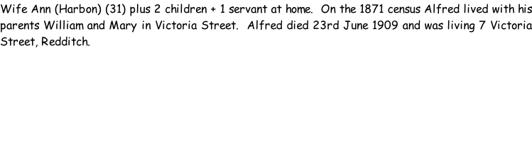 Wife Ann (Harbon) (31) plus 2 children + 1 servant at home.  On the 1871 census Alfred lived with his parents William and Mary in Victoria Street.  Alfred died 23rd June 1909 and was living 7 Victoria Street, Redditch.
