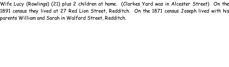 Wife Lucy (Rowlings) (21) plus 2 children at home.  (Clarkes Yard was in Alcester Street)  On the 1891 census they lived at 27 Red Lion Street, Redditch.  On the 1871 census Joseph lived with his parents William and Sarah in Walford Street, Redditch.