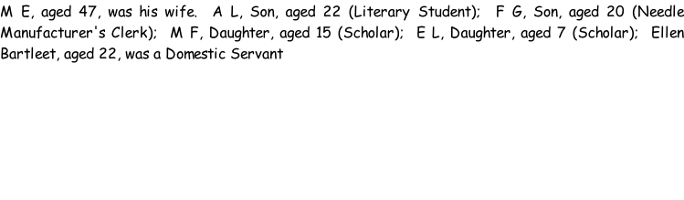 M E, aged 47, was his wife.  A L, Son, aged 22 (Literary Student);  F G, Son, aged 20 (Needle Manufacturer's Clerk);  M F, Daughter, aged 15 (Scholar);  E L, Daughter, aged 7 (Scholar);  Ellen Bartleet, aged 22, was a Domestic Servant