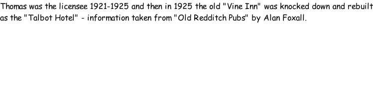 Thomas was the licensee 1921-1925 and then in 1925 the old "Vine Inn" was knocked down and rebuilt as the "Talbot Hotel" - information taken from "Old Redditch Pubs" by Alan Foxall.