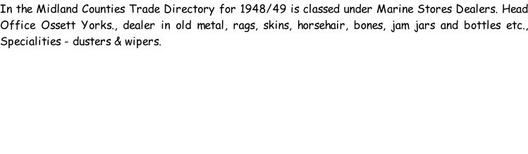 In the Midland Counties Trade Directory for 1948/49 is classed under Marine Stores Dealers. Head Office Ossett Yorks., dealer in old metal, rags, skins, horsehair, bones, jam jars and bottles etc., Specialities - dusters & wipers.