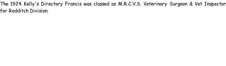 The 1924 Kelly's Directory Francis was classed as M.R.C.V.S. Veterinary Surgeon & Vet Inspector for Redditch Division.