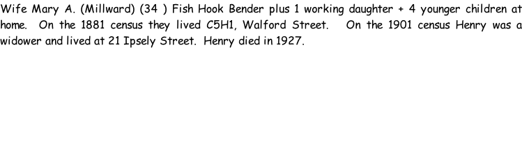Wife Mary A. (Millward) (34 ) Fish Hook Bender plus 1 working daughter + 4 younger children at home.  On the 1881 census they lived C5H1, Walford Street.   On the 1901 census Henry was a widower and lived at 21 Ipsely Street.  Henry died in 1927.