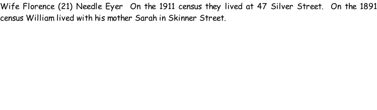 Wife Florence (21) Needle Eyer  On the 1911 census they lived at 47 Silver Street.  On the 1891 census William lived with his mother Sarah in Skinner Street.
