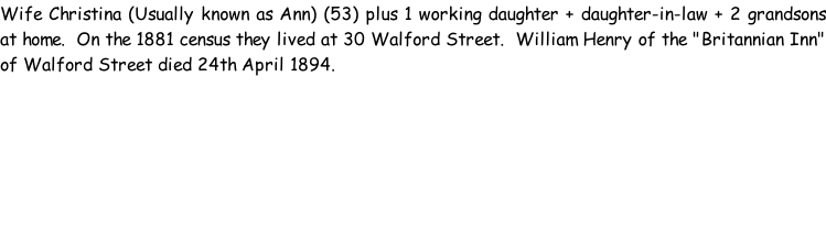 Wife Christina (Usually known as Ann) (53) plus 1 working daughter + daughter-in-law + 2 grandsons at home.  On the 1881 census they lived at 30 Walford Street.  William Henry of the "Britannian Inn" of Walford Street died 24th April 1894.