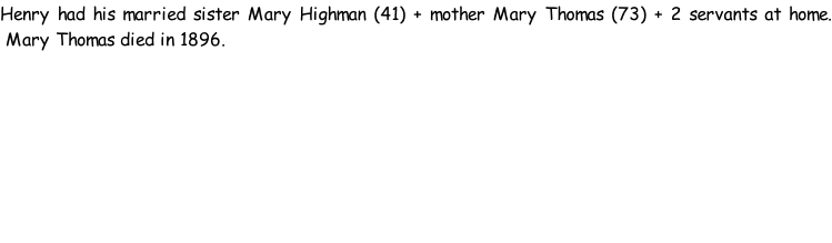 Henry had his married sister Mary Highman (41) + mother Mary Thomas (73) + 2 servants at home.  Mary Thomas died in 1896.